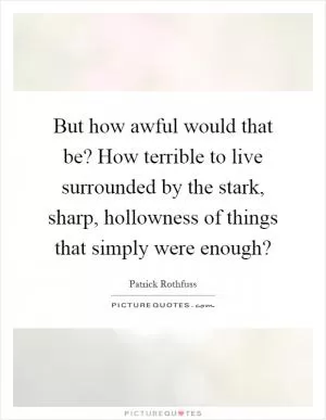 But how awful would that be? How terrible to live surrounded by the stark, sharp, hollowness of things that simply were enough? Picture Quote #1