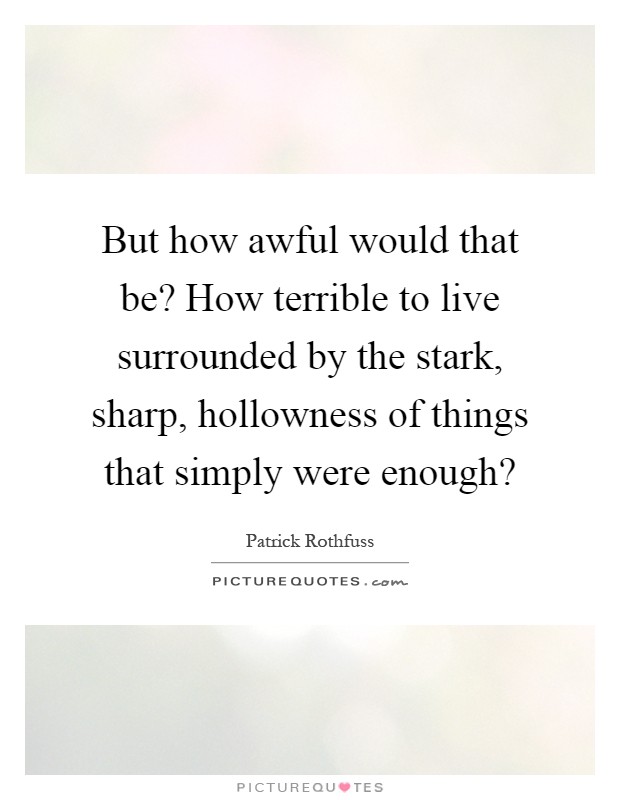 But how awful would that be? How terrible to live surrounded by the stark, sharp, hollowness of things that simply were enough? Picture Quote #1