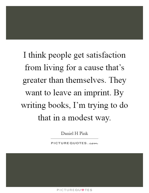 I think people get satisfaction from living for a cause that's greater than themselves. They want to leave an imprint. By writing books, I'm trying to do that in a modest way Picture Quote #1