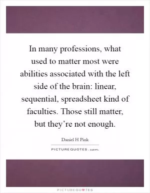 In many professions, what used to matter most were abilities associated with the left side of the brain: linear, sequential, spreadsheet kind of faculties. Those still matter, but they’re not enough Picture Quote #1