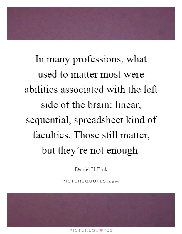In many professions, what used to matter most were abilities associated with the left side of the brain: linear, sequential, spreadsheet kind of faculties. Those still matter, but they're not enough Picture Quote #1