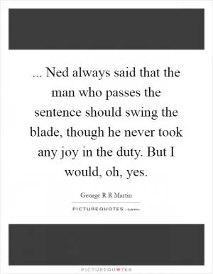 ... Ned always said that the man who passes the sentence should swing the blade, though he never took any joy in the duty. But I would, oh, yes Picture Quote #1