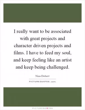 I really want to be associated with great projects and character driven projects and films. I have to feed my soul, and keep feeling like an artist and keep being challenged Picture Quote #1