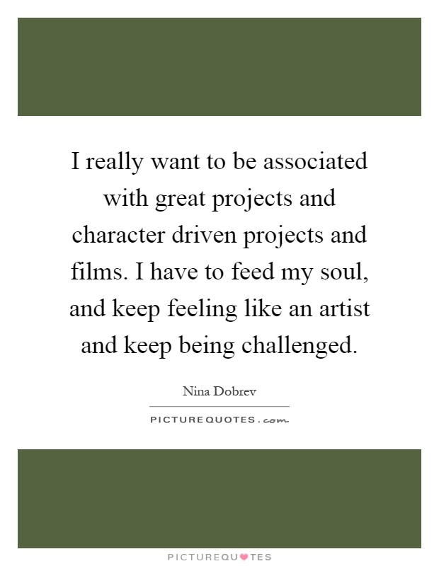 I really want to be associated with great projects and character driven projects and films. I have to feed my soul, and keep feeling like an artist and keep being challenged Picture Quote #1