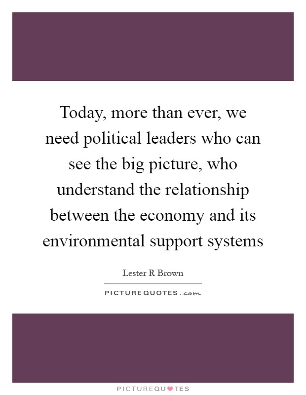 Today, more than ever, we need political leaders who can see the big picture, who understand the relationship between the economy and its environmental support systems Picture Quote #1