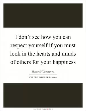 I don’t see how you can respect yourself if you must look in the hearts and minds of others for your happiness Picture Quote #1