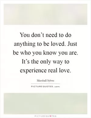 You don’t need to do anything to be loved. Just be who you know you are. It’s the only way to experience real love Picture Quote #1