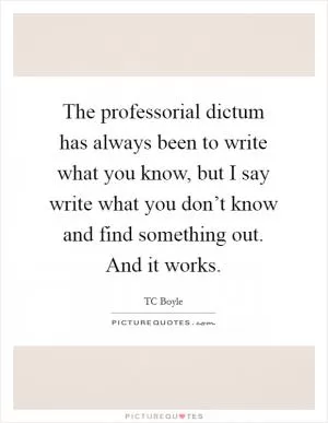 The professorial dictum has always been to write what you know, but I say write what you don’t know and find something out. And it works Picture Quote #1