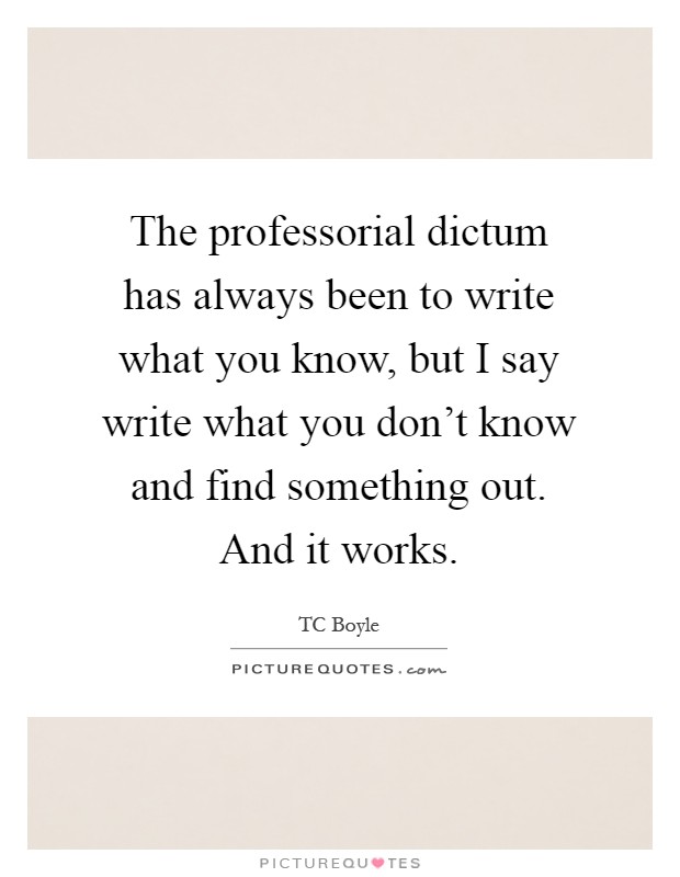 The professorial dictum has always been to write what you know, but I say write what you don't know and find something out. And it works Picture Quote #1