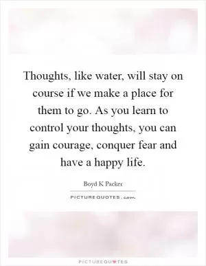 Thoughts, like water, will stay on course if we make a place for them to go. As you learn to control your thoughts, you can gain courage, conquer fear and have a happy life Picture Quote #1