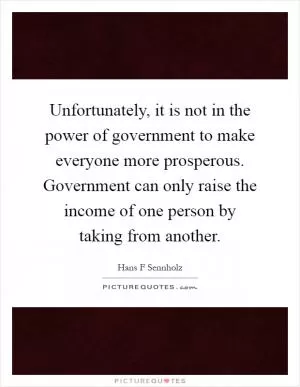 Unfortunately, it is not in the power of government to make everyone more prosperous. Government can only raise the income of one person by taking from another Picture Quote #1