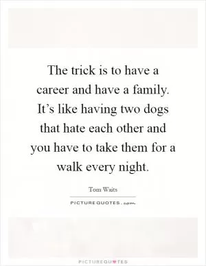 The trick is to have a career and have a family. It’s like having two dogs that hate each other and you have to take them for a walk every night Picture Quote #1
