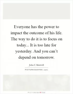 Everyone has the power to impact the outcome of his life. The way to do it is to focus on today... It is too late for yesterday. And you can’t depend on tomorrow Picture Quote #1