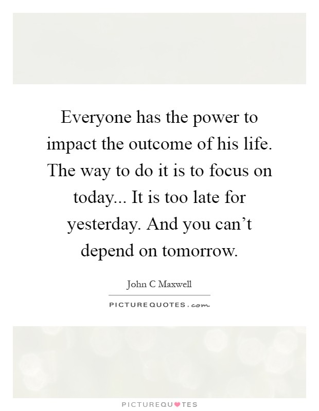 Everyone has the power to impact the outcome of his life. The way to do it is to focus on today... It is too late for yesterday. And you can't depend on tomorrow Picture Quote #1