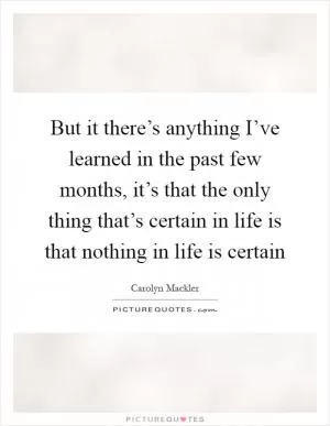 But it there’s anything I’ve learned in the past few months, it’s that the only thing that’s certain in life is that nothing in life is certain Picture Quote #1