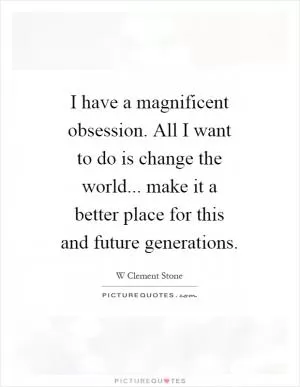 I have a magnificent obsession. All I want to do is change the world... make it a better place for this and future generations Picture Quote #1