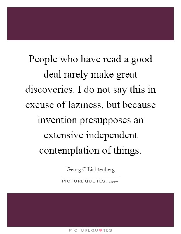 People who have read a good deal rarely make great discoveries. I do not say this in excuse of laziness, but because invention presupposes an extensive independent contemplation of things Picture Quote #1