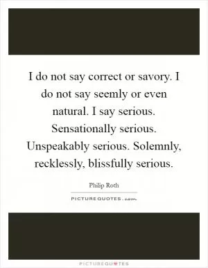 I do not say correct or savory. I do not say seemly or even natural. I say serious. Sensationally serious. Unspeakably serious. Solemnly, recklessly, blissfully serious Picture Quote #1