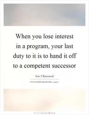 When you lose interest in a program, your last duty to it is to hand it off to a competent successor Picture Quote #1