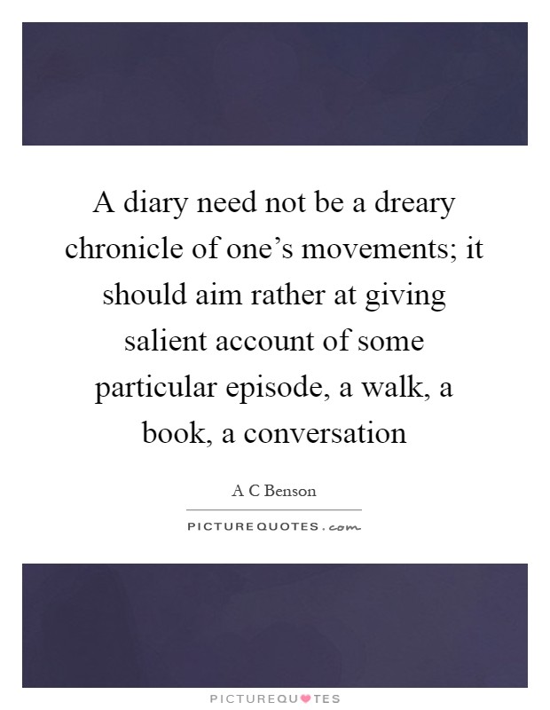 A diary need not be a dreary chronicle of one's movements; it should aim rather at giving salient account of some particular episode, a walk, a book, a conversation Picture Quote #1