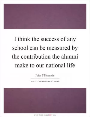 I think the success of any school can be measured by the contribution the alumni make to our national life Picture Quote #1