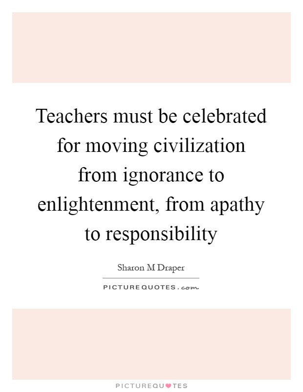 Teachers must be celebrated for moving civilization from ignorance to enlightenment, from apathy to responsibility Picture Quote #1