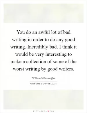 You do an awful lot of bad writing in order to do any good writing. Incredibly bad. I think it would be very interesting to make a collection of some of the worst writing by good writers Picture Quote #1