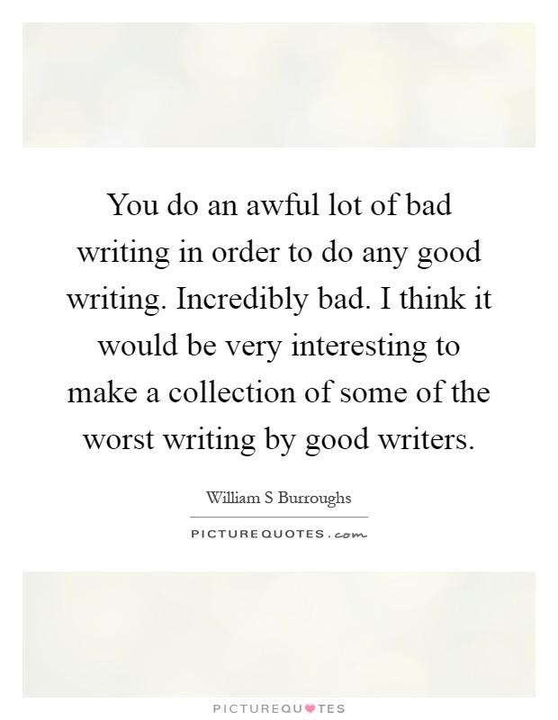 You do an awful lot of bad writing in order to do any good writing. Incredibly bad. I think it would be very interesting to make a collection of some of the worst writing by good writers Picture Quote #1