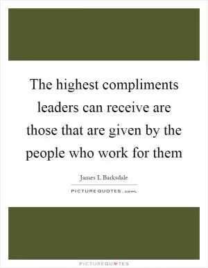 The highest compliments leaders can receive are those that are given by the people who work for them Picture Quote #1