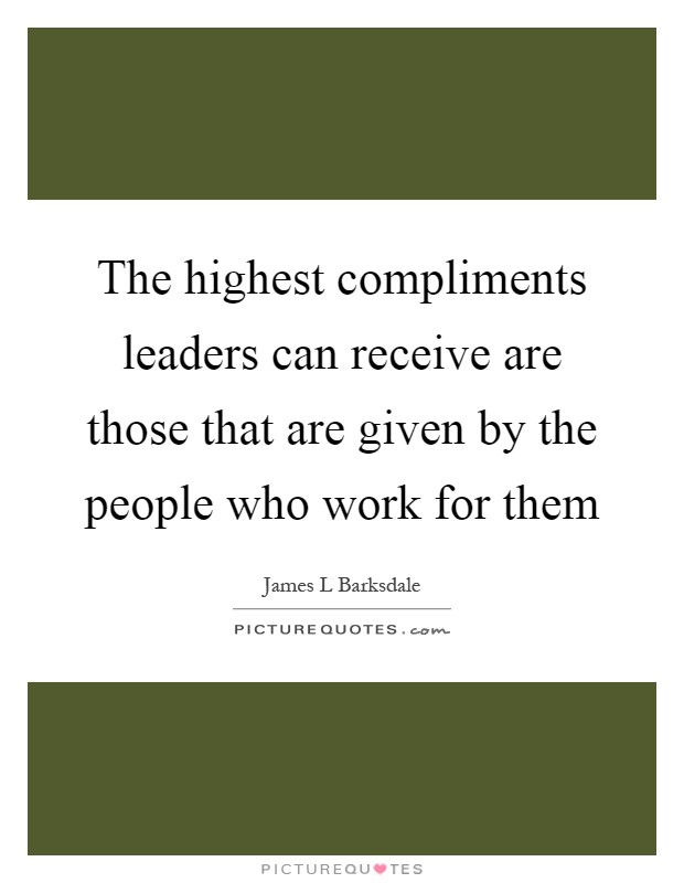 The highest compliments leaders can receive are those that are given by the people who work for them Picture Quote #1