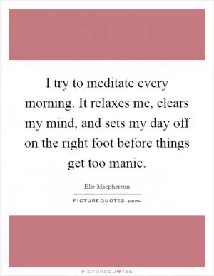 I try to meditate every morning. It relaxes me, clears my mind, and sets my day off on the right foot before things get too manic Picture Quote #1