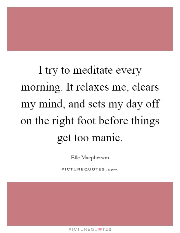 I try to meditate every morning. It relaxes me, clears my mind, and sets my day off on the right foot before things get too manic Picture Quote #1
