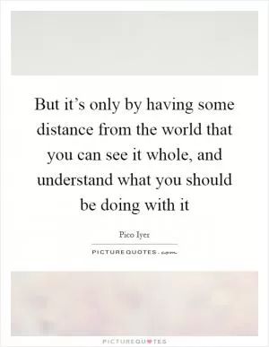 But it’s only by having some distance from the world that you can see it whole, and understand what you should be doing with it Picture Quote #1