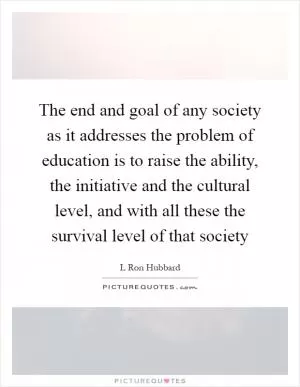 The end and goal of any society as it addresses the problem of education is to raise the ability, the initiative and the cultural level, and with all these the survival level of that society Picture Quote #1