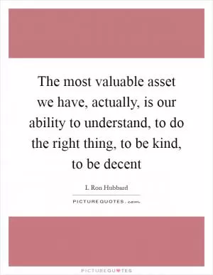 The most valuable asset we have, actually, is our ability to understand, to do the right thing, to be kind, to be decent Picture Quote #1
