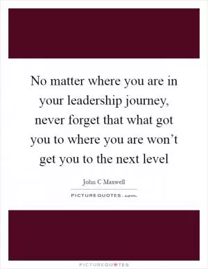 No matter where you are in your leadership journey, never forget that what got you to where you are won’t get you to the next level Picture Quote #1
