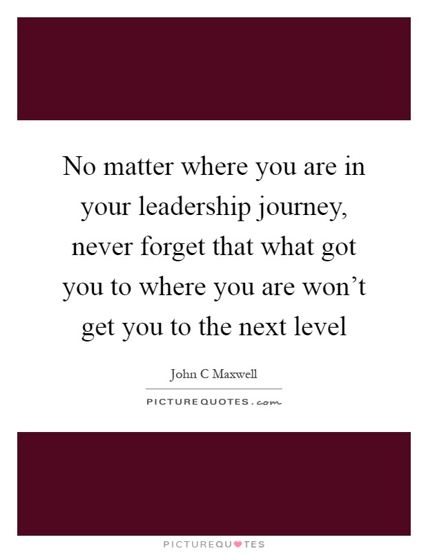No matter where you are in your leadership journey, never forget that what got you to where you are won't get you to the next level Picture Quote #1
