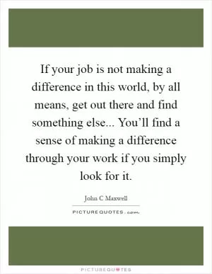 If your job is not making a difference in this world, by all means, get out there and find something else... You’ll find a sense of making a difference through your work if you simply look for it Picture Quote #1