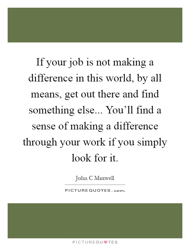 If your job is not making a difference in this world, by all means, get out there and find something else... You'll find a sense of making a difference through your work if you simply look for it Picture Quote #1