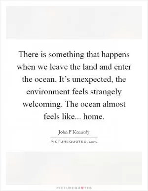 There is something that happens when we leave the land and enter the ocean. It’s unexpected, the environment feels strangely welcoming. The ocean almost feels like... home Picture Quote #1