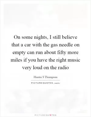 On some nights, I still believe that a car with the gas needle on empty can run about fifty more miles if you have the right music very loud on the radio Picture Quote #1