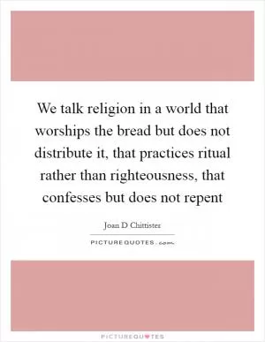 We talk religion in a world that worships the bread but does not distribute it, that practices ritual rather than righteousness, that confesses but does not repent Picture Quote #1