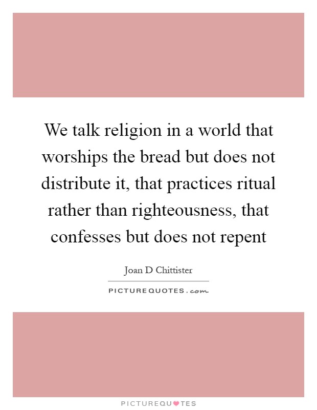 We talk religion in a world that worships the bread but does not distribute it, that practices ritual rather than righteousness, that confesses but does not repent Picture Quote #1