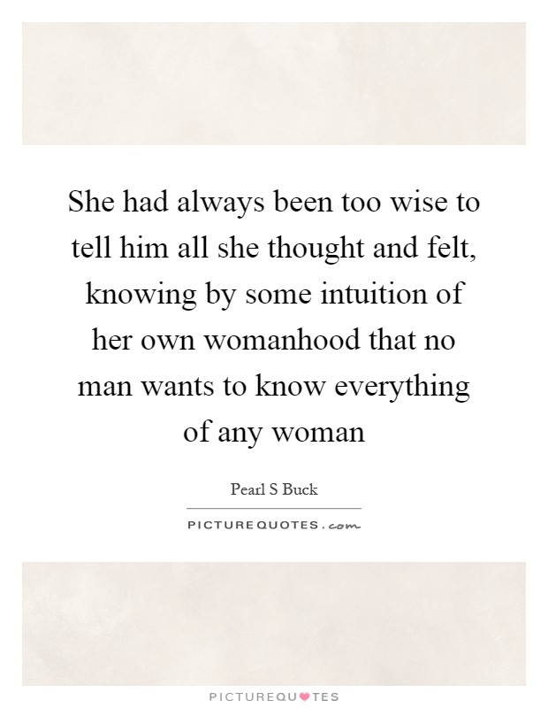 She had always been too wise to tell him all she thought and felt, knowing by some intuition of her own womanhood that no man wants to know everything of any woman Picture Quote #1