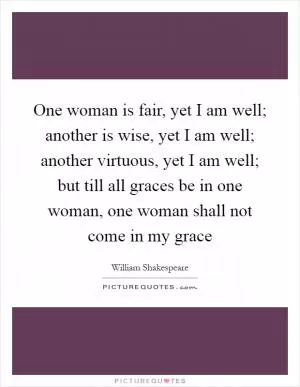 One woman is fair, yet I am well; another is wise, yet I am well; another virtuous, yet I am well; but till all graces be in one woman, one woman shall not come in my grace Picture Quote #1