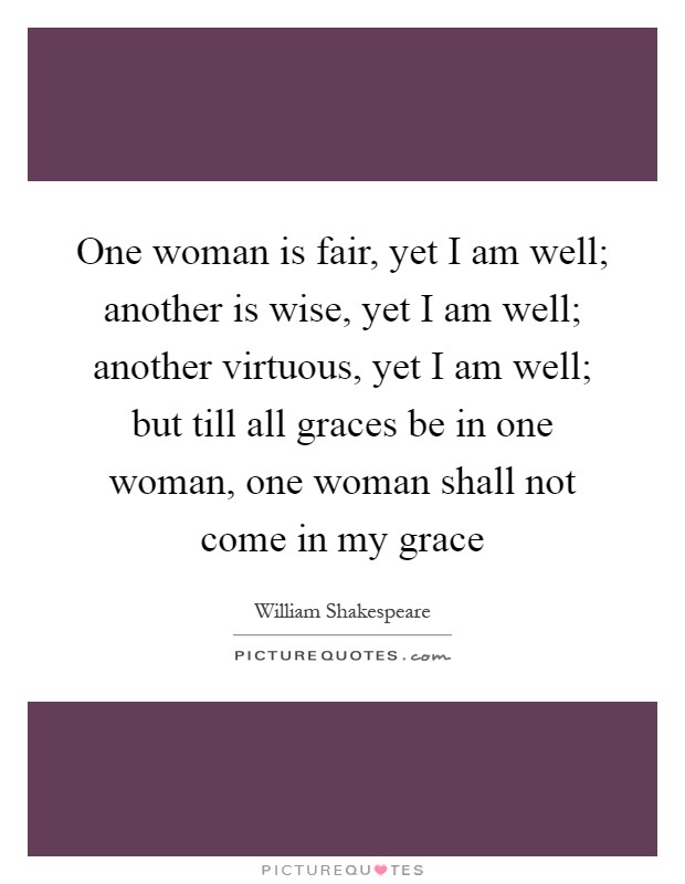 One woman is fair, yet I am well; another is wise, yet I am well; another virtuous, yet I am well; but till all graces be in one woman, one woman shall not come in my grace Picture Quote #1