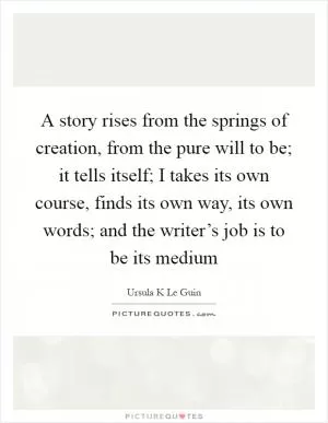 A story rises from the springs of creation, from the pure will to be; it tells itself; I takes its own course, finds its own way, its own words; and the writer’s job is to be its medium Picture Quote #1