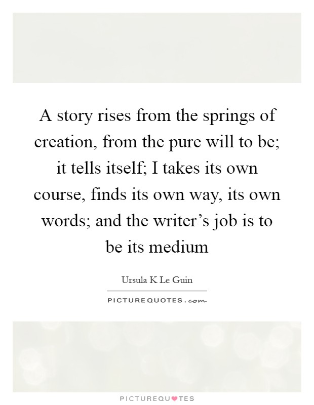 A story rises from the springs of creation, from the pure will to be; it tells itself; I takes its own course, finds its own way, its own words; and the writer's job is to be its medium Picture Quote #1