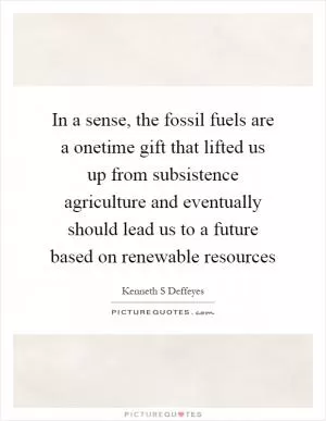 In a sense, the fossil fuels are a onetime gift that lifted us up from subsistence agriculture and eventually should lead us to a future based on renewable resources Picture Quote #1