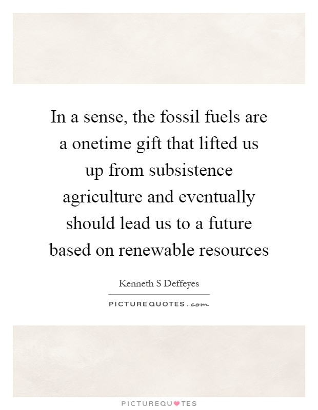 In a sense, the fossil fuels are a onetime gift that lifted us up from subsistence agriculture and eventually should lead us to a future based on renewable resources Picture Quote #1